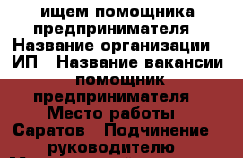 ищем помощника предпринимателя › Название организации ­ ИП › Название вакансии ­ помощник  предпринимателя › Место работы ­ Саратов › Подчинение ­ руководителю › Минимальный оклад ­ 20 000 › Максимальный оклад ­ 30 000 - Саратовская обл., Саратов г. Работа » Вакансии   
